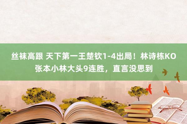 丝袜高跟 天下第一王楚钦1-4出局！林诗栋KO张本小林大头9连胜，直言没思到