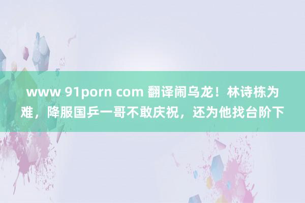 www 91porn com 翻译闹乌龙！林诗栋为难，降服国乒一哥不敢庆祝，还为他找台阶下