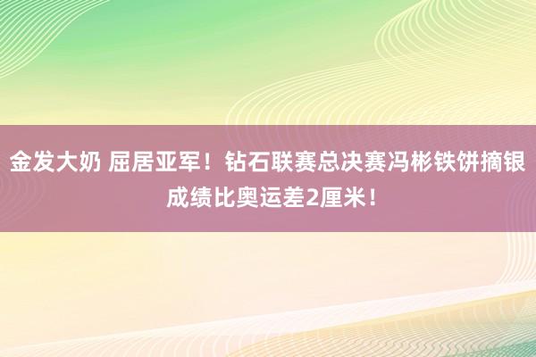 金发大奶 屈居亚军！钻石联赛总决赛冯彬铁饼摘银 成绩比奥运差2厘米！