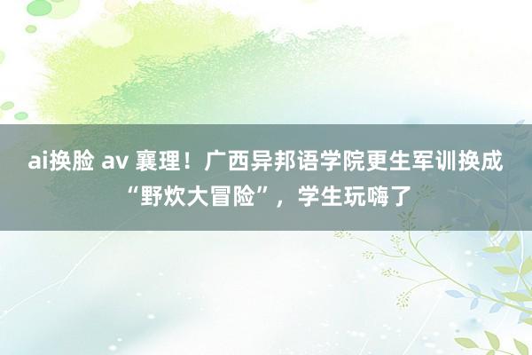 ai换脸 av 襄理！广西异邦语学院更生军训换成“野炊大冒险”，学生玩嗨了