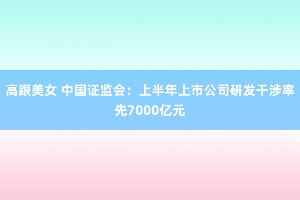 高跟美女 中国证监会：上半年上市公司研发干涉率先7000亿元