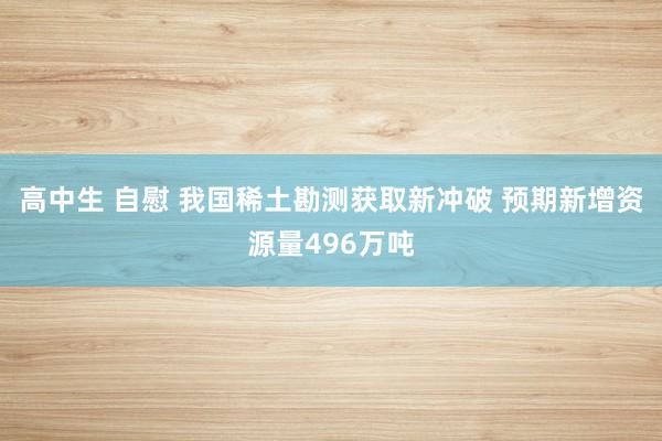 高中生 自慰 我国稀土勘测获取新冲破 预期新增资源量496万吨