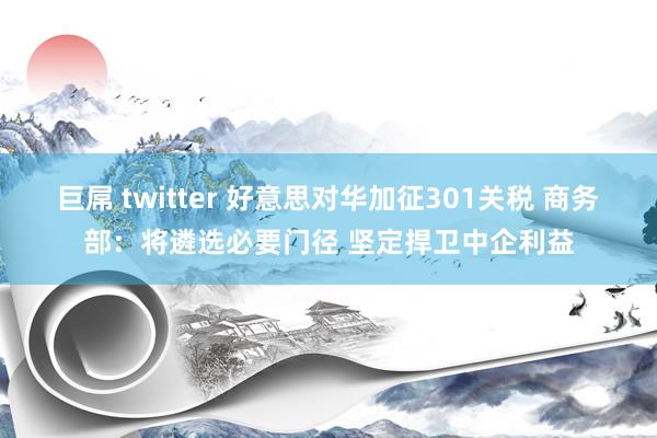 巨屌 twitter 好意思对华加征301关税 商务部：将遴选必要门径 坚定捍卫中企利益