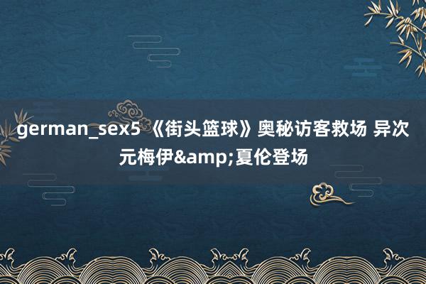 german_sex5 《街头篮球》奥秘访客救场 异次元梅伊&夏伦登场