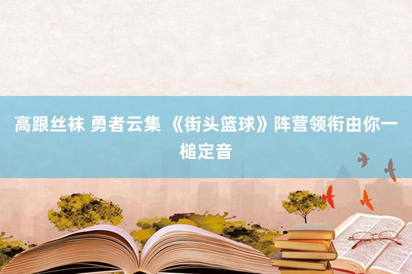 高跟丝袜 勇者云集 《街头篮球》阵营领衔由你一槌定音