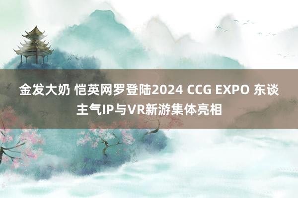 金发大奶 恺英网罗登陆2024 CCG EXPO 东谈主气IP与VR新游集体亮相