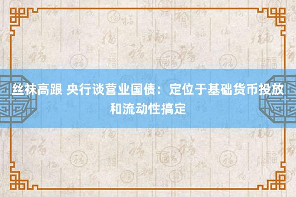 丝袜高跟 央行谈营业国债：定位于基础货币投放和流动性搞定