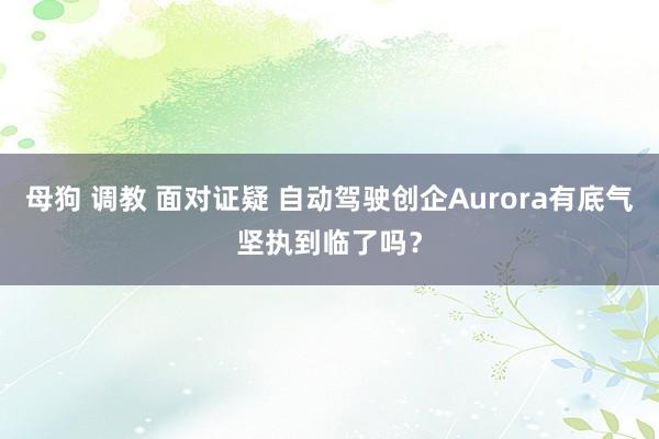 母狗 调教 面对证疑 自动驾驶创企Aurora有底气坚执到临了吗？