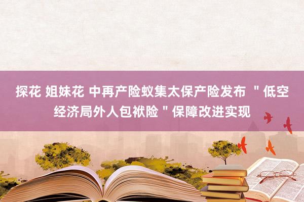 探花 姐妹花 中再产险蚁集太保产险发布 ＂低空经济局外人包袱险＂保障改进实现