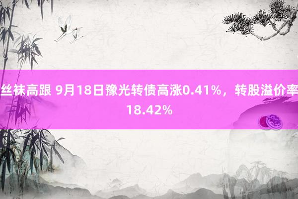 丝袜高跟 9月18日豫光转债高涨0.41%，转股溢价率18.42%