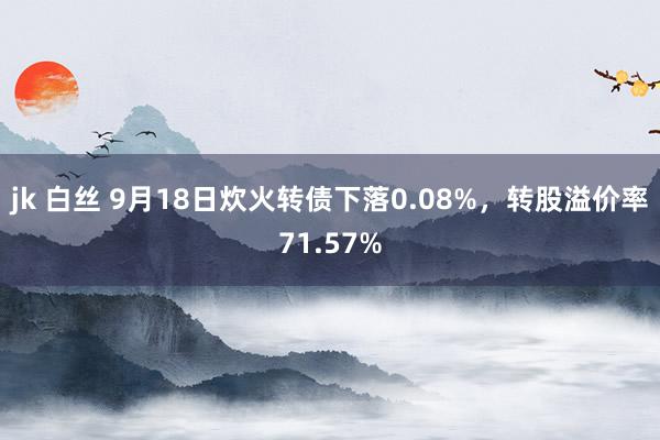 jk 白丝 9月18日炊火转债下落0.08%，转股溢价率71.57%