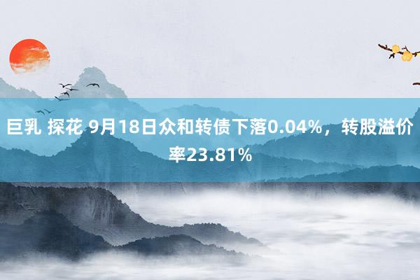 巨乳 探花 9月18日众和转债下落0.04%，转股溢价率23.81%