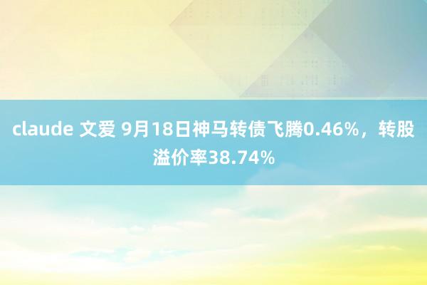 claude 文爱 9月18日神马转债飞腾0.46%，转股溢价率38.74%