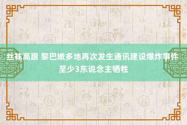 丝袜高跟 黎巴嫩多地再次发生通讯建设爆炸事件 至少3东说念主牺牲