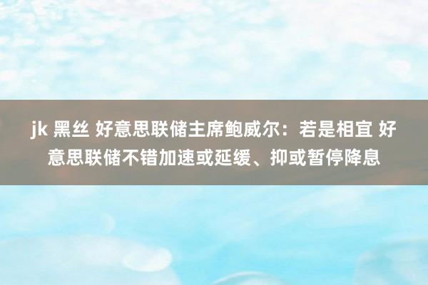 jk 黑丝 好意思联储主席鲍威尔：若是相宜 好意思联储不错加速或延缓、抑或暂停降息