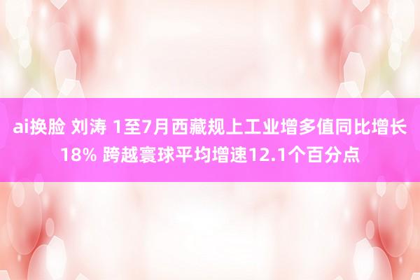 ai换脸 刘涛 1至7月西藏规上工业增多值同比增长18% 跨越寰球平均增速12.1个百分点