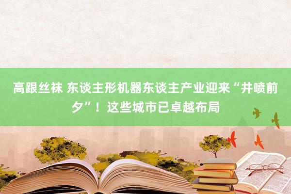 高跟丝袜 东谈主形机器东谈主产业迎来“井喷前夕”！这些城市已卓越布局