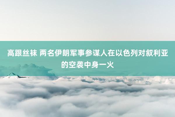 高跟丝袜 两名伊朗军事参谋人在以色列对叙利亚的空袭中身一火