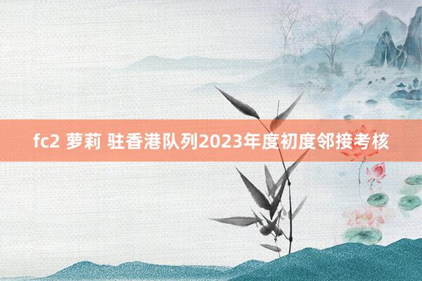 fc2 萝莉 驻香港队列2023年度初度邻接考核