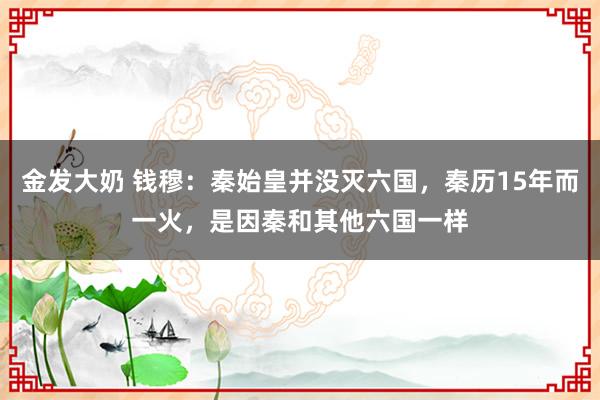 金发大奶 钱穆：秦始皇并没灭六国，秦历15年而一火，是因秦和其他六国一样