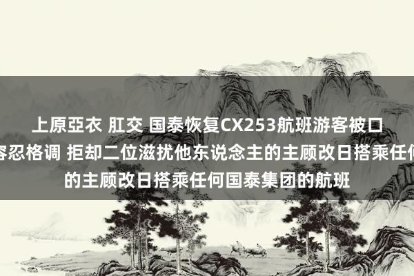 上原亞衣 肛交 国泰恢复CX253航班游客被口舌事件：保握零容忍格调 拒却二位滋扰他东说念主的主顾改日搭乘任何国泰集团的航班