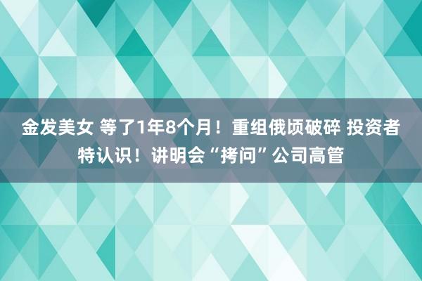 金发美女 等了1年8个月！重组俄顷破碎 投资者特认识！讲明会“拷问”公司高管