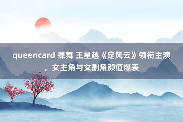 queencard 裸舞 王星越《定风云》领衔主演，女主角与女副角颜值爆表