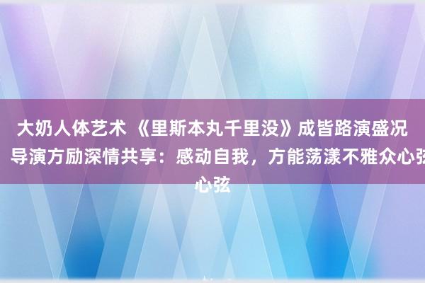 大奶人体艺术 《里斯本丸千里没》成皆路演盛况，导演方励深情共享：感动自我，方能荡漾不雅众心弦