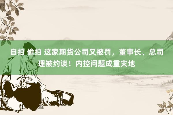 自拍 偷拍 这家期货公司又被罚，董事长、总司理被约谈！内控问题成重灾地