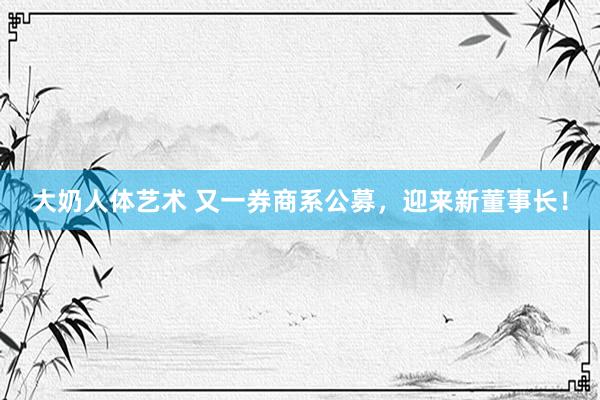 大奶人体艺术 又一券商系公募，迎来新董事长！