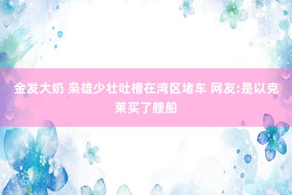 金发大奶 枭雄少壮吐槽在湾区堵车 网友:是以克莱买了艘船