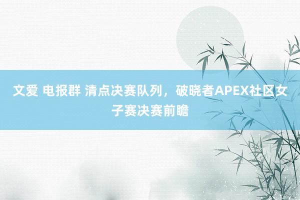 文爱 电报群 清点决赛队列，破晓者APEX社区女子赛决赛前瞻