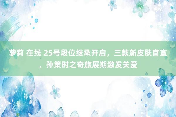 萝莉 在线 25号段位继承开启，三款新皮肤官宣，孙策时之奇旅展期激发关爱