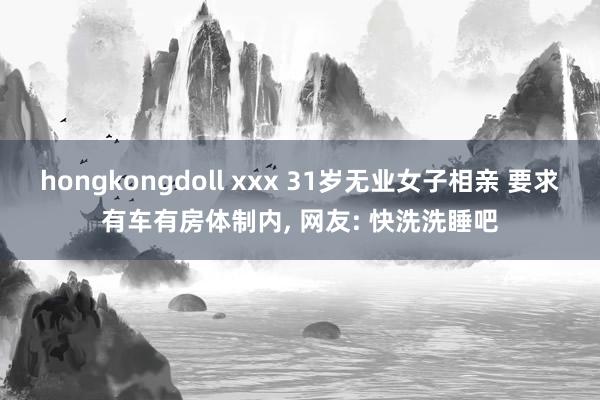 hongkongdoll xxx 31岁无业女子相亲 要求有车有房体制内， 网友: 快洗洗睡吧