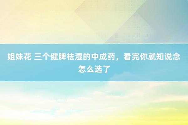 姐妹花 三个健脾祛湿的中成药，看完你就知说念怎么选了