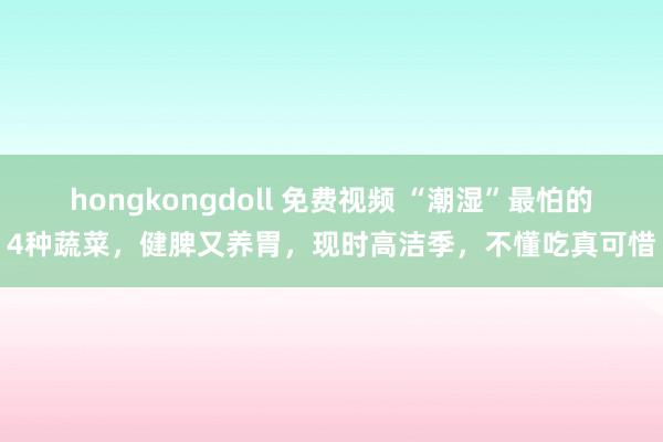 hongkongdoll 免费视频 “潮湿”最怕的4种蔬菜，健脾又养胃，现时高洁季，不懂吃真可惜