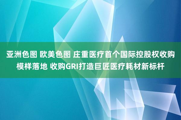 亚洲色图 欧美色图 庄重医疗首个国际控股权收购模样落地 收购GRI打造巨匠医疗耗材新标杆