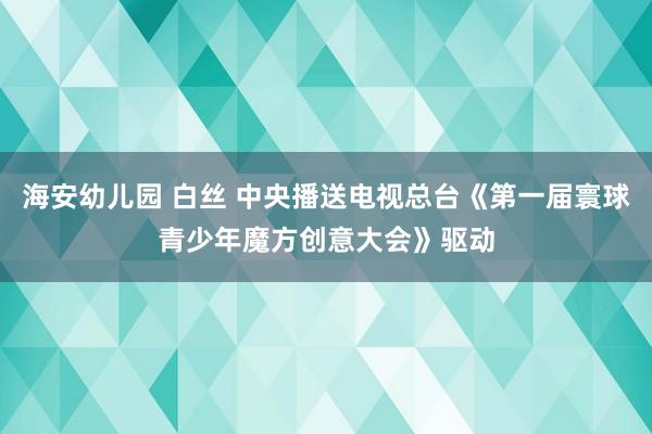 海安幼儿园 白丝 中央播送电视总台《第一届寰球青少年魔方创意大会》驱动