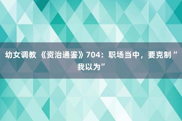 幼女调教 《资治通鉴》704：职场当中，要克制“我以为”