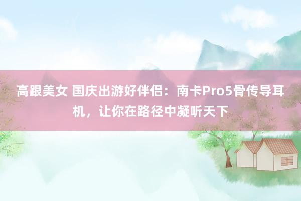 高跟美女 国庆出游好伴侣：南卡Pro5骨传导耳机，让你在路径中凝听天下