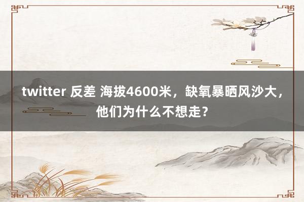 twitter 反差 海拔4600米，缺氧暴晒风沙大，他们为什么不想走？