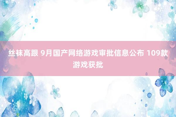 丝袜高跟 9月国产网络游戏审批信息公布 109款游戏获批