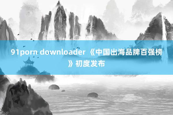 91porn downloader 《中国出海品牌百强榜》初度发布