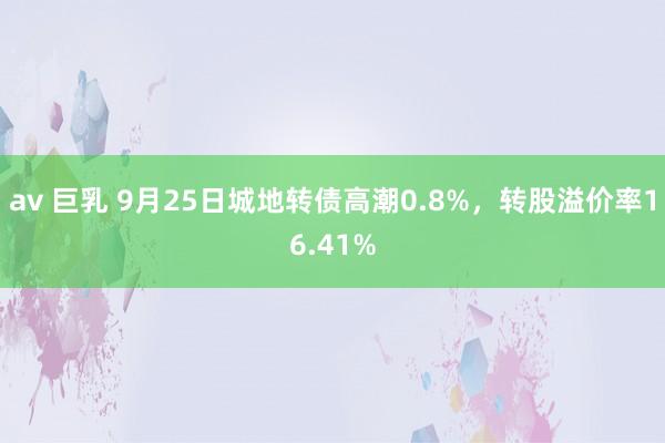 av 巨乳 9月25日城地转债高潮0.8%，转股溢价率16.41%