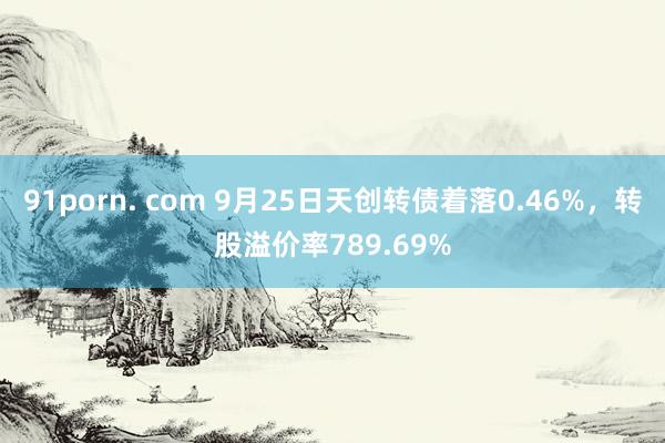 91porn. com 9月25日天创转债着落0.46%，转股溢价率789.69%