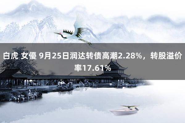 白虎 女優 9月25日润达转债高潮2.28%，转股溢价率17.61%