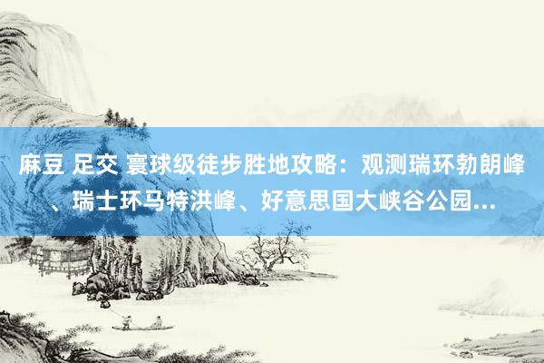 麻豆 足交 寰球级徒步胜地攻略：观测瑞环勃朗峰、瑞士环马特洪峰、好意思国大峡谷公园...