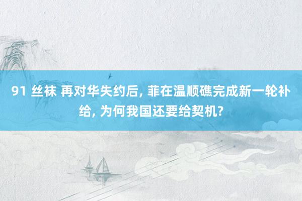 91 丝袜 再对华失约后, 菲在温顺礁完成新一轮补给, 为何我国还要给契机?