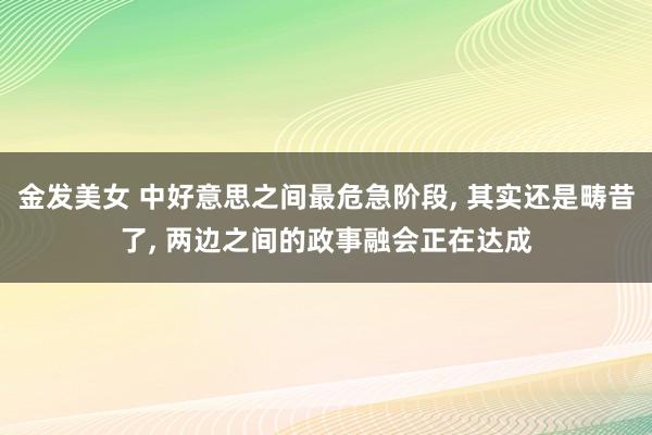 金发美女 中好意思之间最危急阶段， 其实还是畴昔了， 两边之间的政事融会正在达成