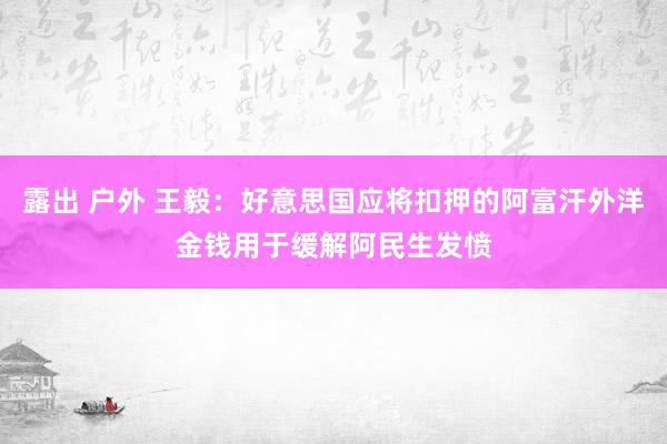 露出 户外 王毅：好意思国应将扣押的阿富汗外洋金钱用于缓解阿民生发愤